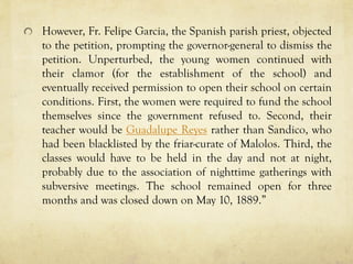 However, Fr. Felipe Garcia, the Spanish parish priest, objected
to the petition, prompting the governor-general to dismiss the
petition. Unperturbed, the young women continued with
their clamor (for the establishment of the school) and
eventually received permission to open their school on certain
conditions. First, the women were required to fund the school
themselves since the government refused to. Second, their
teacher would be Guadalupe Reyes rather than Sandico, who
had been blacklisted by the friar-curate of Malolos. Third, the
classes would have to be held in the day and not at night,
probably due to the association of nighttime gatherings with
subversive meetings. The school remained open for three
months and was closed down on May 10, 1889.”
 