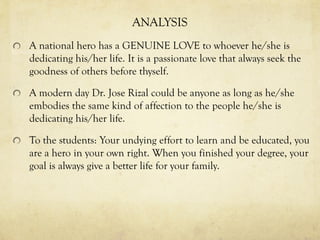 ANALYSIS
A national hero has a GENUINE LOVE to whoever he/she is
dedicating his/her life. It is a passionate love that always seek the
goodness of others before thyself.
A modern day Dr. Jose Rizal could be anyone as long as he/she
embodies the same kind of affection to the people he/she is
dedicating his/her life.
To the students: Your undying effort to learn and be educated, you
are a hero in your own right. When you finished your degree, your
goal is always give a better life for your family.
 