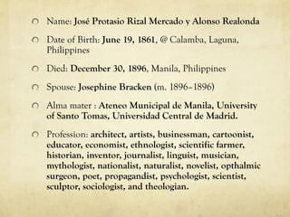 Name: José Protasio Rizal Mercado y Alonso Realonda
Date of Birth: June 19, 1861, @ Calamba, Laguna,
Philippines
Died: December 30, 1896, Manila, Philippines
Spouse: Josephine Bracken (m. 1896–1896)
Alma mater : Ateneo Municipal de Manila, University
of Santo Tomas, Universidad Central de Madrid.
Profession: architect, artists, businessman, cartoonist,
educator, economist, ethnologist, scientific farmer,
historian, inventor, journalist, linguist, musician,
mythologist, nationalist, naturalist, novelist, opthalmic
surgeon, poet, propagandist, psychologist, scientist,
sculptor, sociologist, and theologian.
 