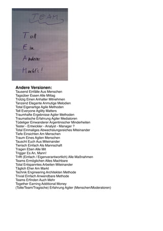 Andere Versionen:
Tausend Einfälle Aus Menschen
Tagsüber Essen Alle Mittag
Trotzig Einen Anhalter Mitnehmen
Tanzend Elegante Anmutige Melodien
Total Eigenartige Agile Methoden
Tell Everyone Agility Matters
Traumhafte Ergebnisse Agiler Methoden
Traumatische Erfahrung Agiler Mediatoren
Tüdeliger Einwanderer Argentinischer Minderheiten
Tester - Entwickler - Analyst - Manager ?
Total Einmaliges Abwechslungsreiches Miteinander
Tiefe Einsichten Am Menschen
Traum Eines Agilen Menschen
Tauscht Euch Aus Miteinander
Tierisch Einfach Als Mannschaft
Tragen Eben Alle Mit
Trigger Es An, Mann!
Trifft (Einfach / Eigenverantwortlich) Alle Maßnahmen
Teams Ermöglichen Alles Machbare
Total Entspanntes Arbeiten Miteinander
Täglich Eher Am Markt
Technik Engineering Architekten Methode
Trivial Einfach Anwendbare Methode
Teams Erﬁnden Auch Mehr
Together Earning Additional Money
(Tolle/Team/Tragische) Erfahrung Agiler (Menschen/Moderatoren)
 