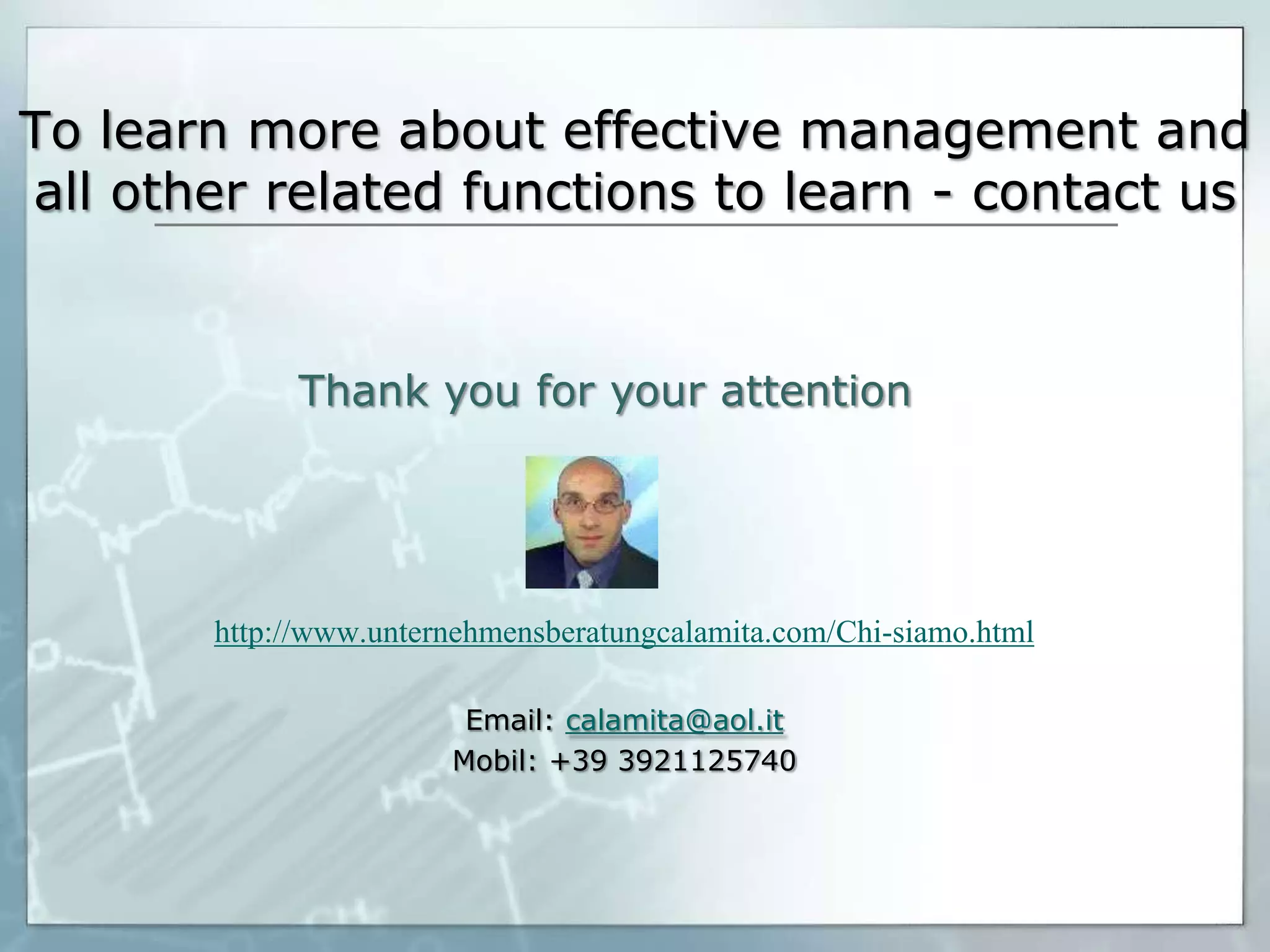 To learn more about effective management and
all other related functions to learn - contact us

Thank you for your attention

http://www.unternehmensberatungcalamita.com/Chi-siamo.html
Email: calamita@aol.it
Mobil: +39 3921125740

 