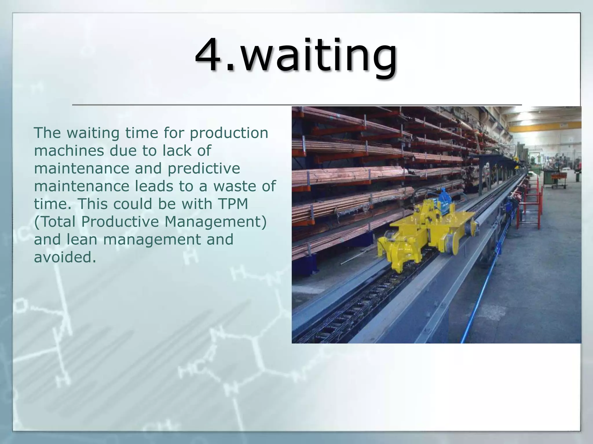4.waiting
The waiting time for production
machines due to lack of
maintenance and predictive
maintenance leads to a waste of
time. This could be with TPM
(Total Productive Management)
and lean management and
avoided.

 