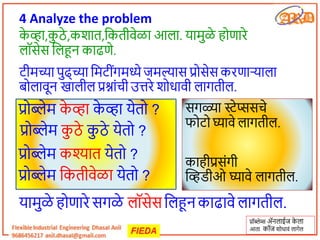 4 Analyze the problem
प्रॉब्लेम्स अॅनलचईज क
े लच
आतच कॉज शोधचवं लचगेल
क
े िच,क
ु ठे ,कशचत,तकतीवेळच आलच. यचमुळे होणचरे
लॉसेस तलहून कचढणे.
टीमच्यच पुढ्च्यच तमटींगमध्ये जमल्यचस प्रोसेस करणचऱ्यचलच
बोलचवून खचलील प्रश्नचंची उत्तरे शोधचवी लचगतील.
यचमुळे होणचरे सगळे लॉसेस तलहून कचढचवे लचगतील.
सगळ्यच स्टेप्ससचे
फोटो घ्यचवे लचगतील.
कचहीप्रसंगी
व्हिडीओ घ्यचवे लचगतील.
प्रोब्लेम क
े िच क
े िच येतो ?
प्रोब्लेम क
ु ठे क
ु ठे येतो ?
प्रोब्लेम कश्यचत येतो ?
प्रोब्लेम तकतीवेळच येतो ?
 