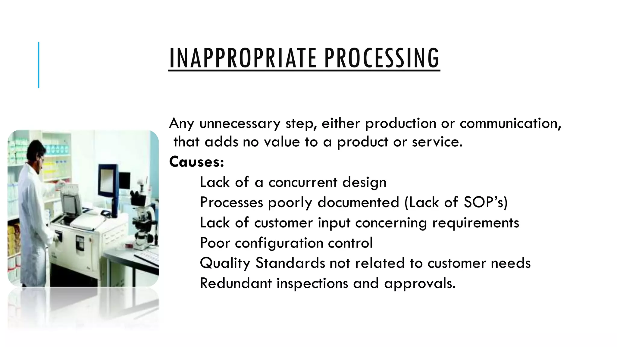 INAPPROPRIATE PROCESSING
Any unnecessary step, either production or communication,
that adds no value to a product or service.
Causes:
Lack of a concurrent design
Processes poorly documented (Lack of SOP’s)
Lack of customer input concerning requirements
Poor configuration control
Quality Standards not related to customer needs
Redundant inspections and approvals.
 
