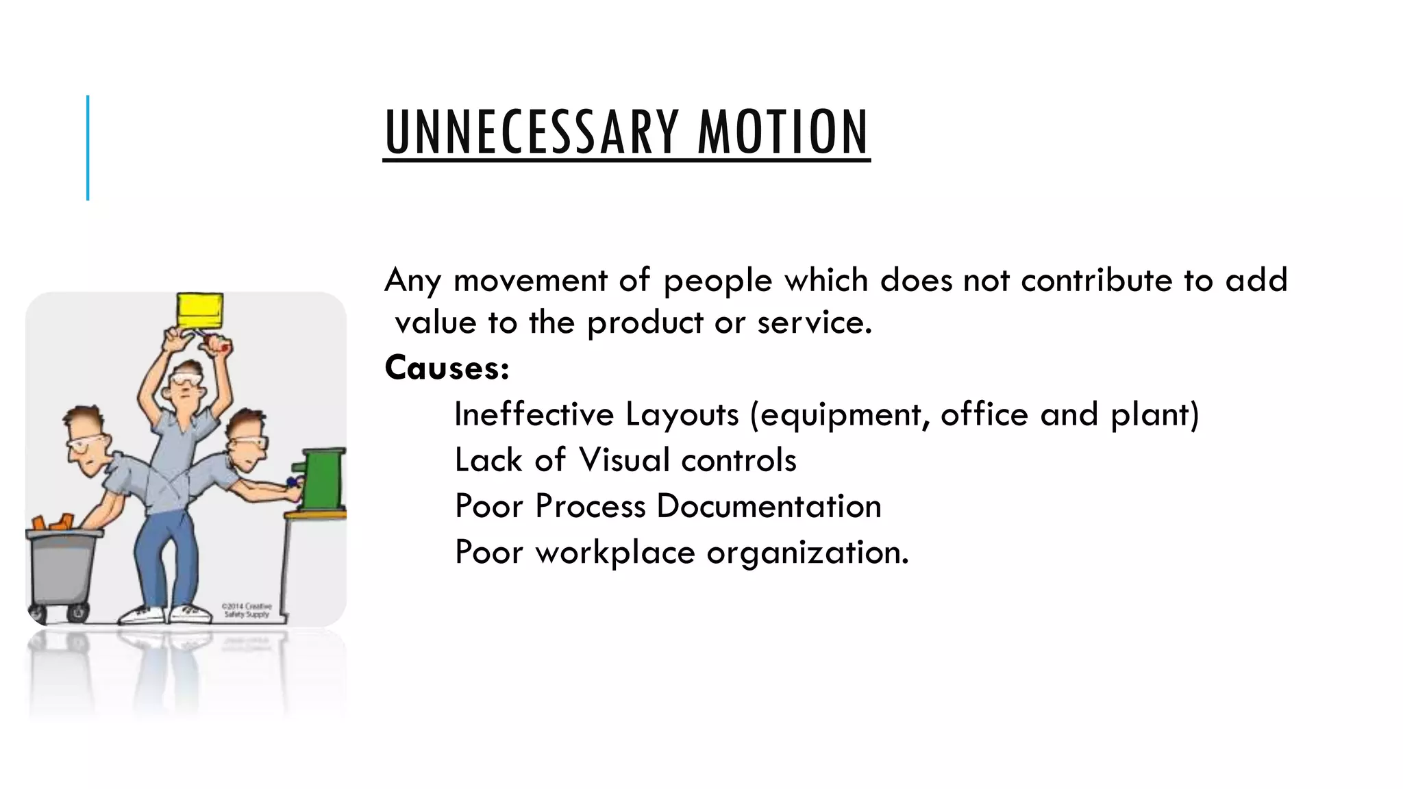 UNNECESSARY MOTION
Any movement of people which does not contribute to add
value to the product or service.
Causes:
Ineffective Layouts (equipment, office and plant)
Lack of Visual controls
Poor Process Documentation
Poor workplace organization.
 