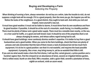 Buying and Developing a Farm
Selecting the Property
When thinking of running a farm, always remember: do not buy on a whim, take the trouble to visit, do not
suppose a single look will be enough. If it is a good property, then the more you go, the happier you will be.
Notice the looks of the neighbours. In a good district, they ought to look well. And while you visit and
inspect, leave yourself a way out. 
It must have good weather; it must not be liable to storms. It must thrive from its own excellence and from
its good location: if possible, it should be at the root of a mountain, south-facing, in a healthy position.
There must be plenty of labour and a good water supply. There must be a sizeable town nearby, or the sea,
or a river used for traffic, or a good and well-known road. It should be one of the properties that is not
always changing its owners, and whose sellers regret having had to sell. 
It should have good buildings: never carelessly dismiss another’s expertise. It is better to buy from a good
husbandman and a good builder. When you come to the farm buildings, check that there are plenty of
presses and vats (remember that the lack of them means a lack of produce) but not too much farm
equipment. It is to be in a good position: see that it is not wasteful, and requires the least possible
equipment. A property, like a man, may bring money in, yet be so wasteful that little is left. 
If you ask me what would make a farm the first choice, I will say this: varied ground, a prime position and a
hundred iugera; then, first the vineyard (or an abundance of wine), second an irrigated kitchen garden,
third a willow wood, fourth an olive field, fifth a meadow, sixth a grain-field, seventh a plantation of trees,
eighth an orchard, ninth an acorn wood. 
 