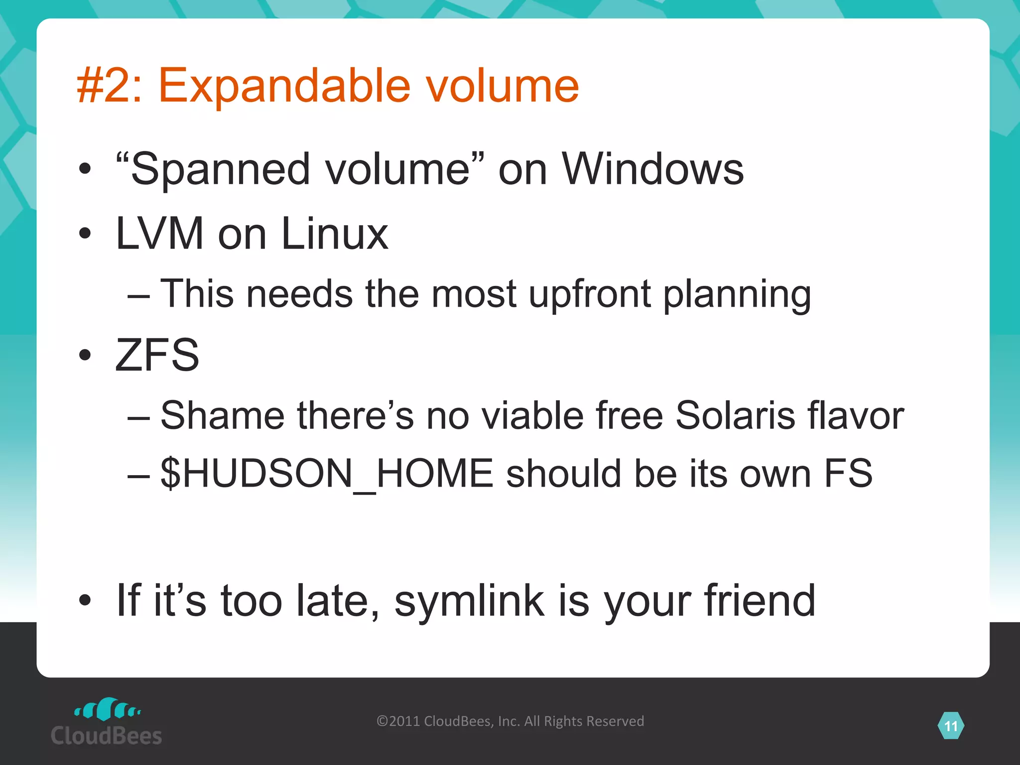 #2: Expandable volume
•  “Spanned volume” on Windows
•  LVM on Linux
  –  This needs the most upfront planning
•  ZFS
  –  Shame there’s no viable free Solaris flavor
  –  $HUDSON_HOME should be its own FS


•  If it’s too late, symlink is your friend

                 ©2011	
  CloudBees,	
  Inc.	
  All	
  Rights	
  Reserved	
     11
                                          	
  
 