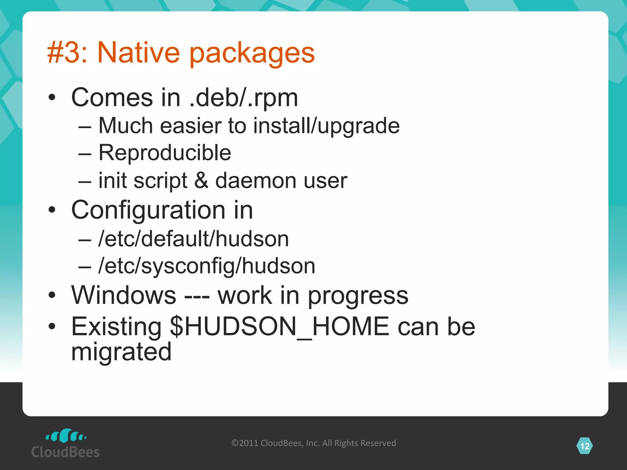 #3: Native packages
•  Comes in .deb/.rpm
  –  Much easier to install/upgrade
  –  Reproducible
  –  init script & daemon user
•  Configuration in
  –  /etc/default/hudson
  –  /etc/sysconfig/hudson
•  Windows --- work in progress
•  Existing $HUDSON_HOME can be
   migrated


                 ©2011	
  CloudBees,	
  Inc.	
  All	
  Rights	
  Reserved	
     12
                                          	
  
 