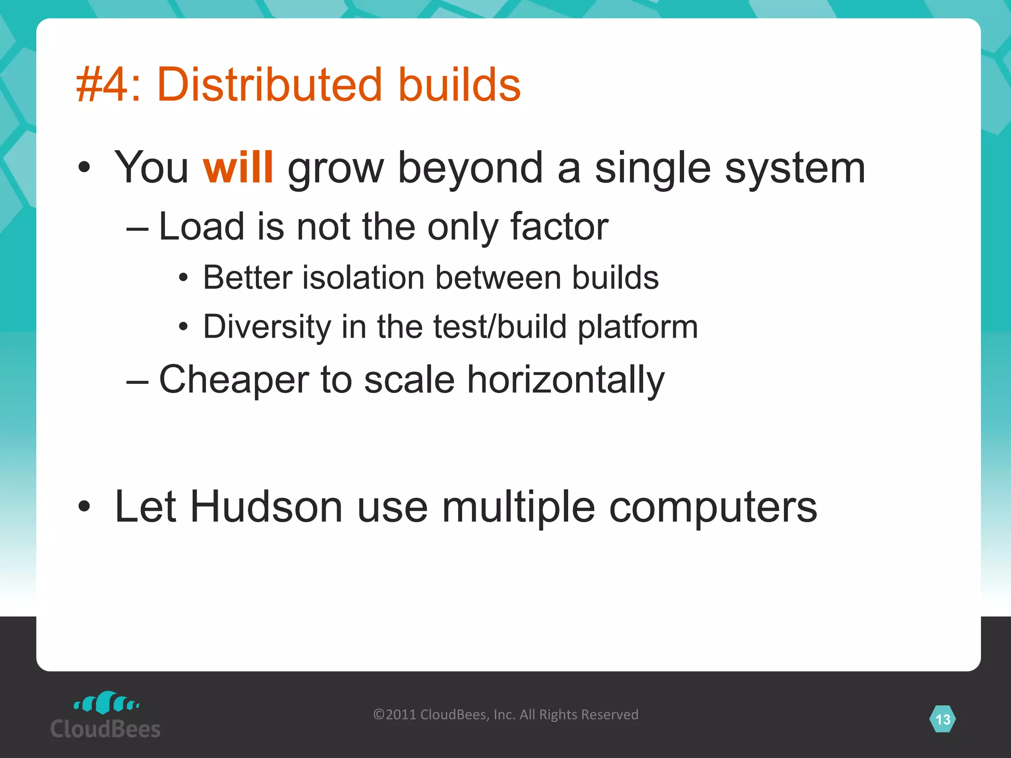 #4: Distributed builds
•  You will grow beyond a single system
  –  Load is not the only factor
     •  Better isolation between builds
     •  Diversity in the test/build platform
  –  Cheaper to scale horizontally


•  Let Hudson use multiple computers



                   ©2011	
  CloudBees,	
  Inc.	
  All	
  Rights	
  Reserved	
     13
                                            	
  
 