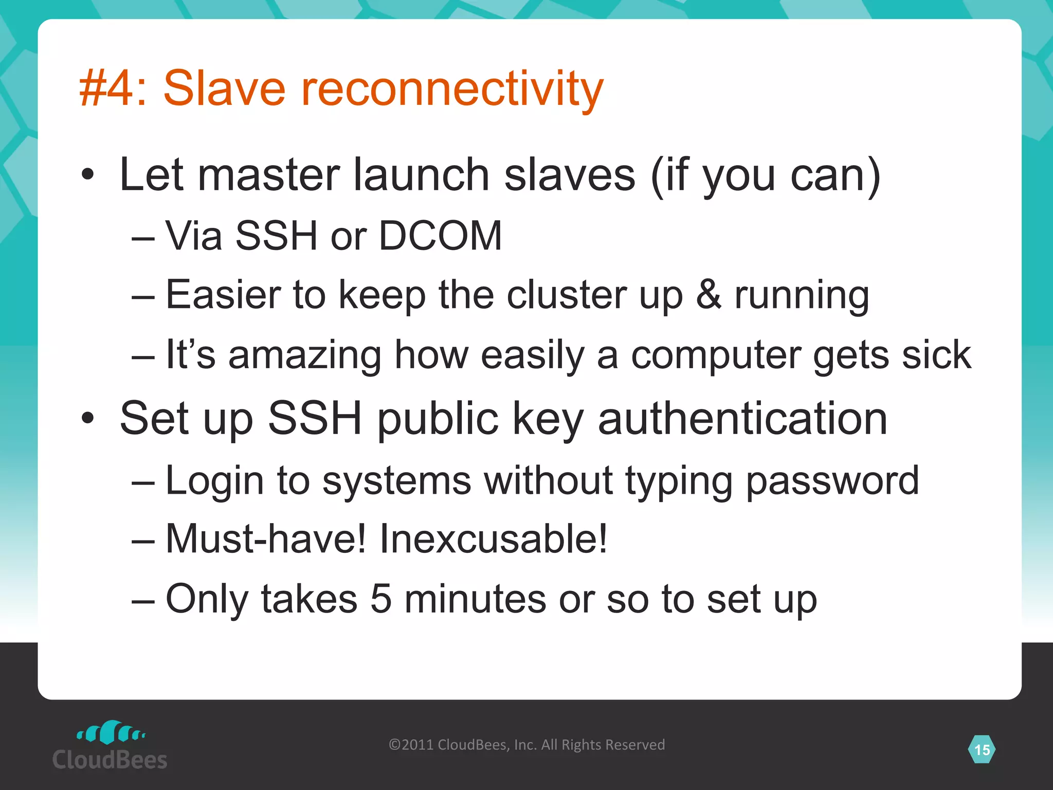 #4: Slave reconnectivity
•  Let master launch slaves (if you can)
  –  Via SSH or DCOM
  –  Easier to keep the cluster up & running
  –  It’s amazing how easily a computer gets sick
•  Set up SSH public key authentication
  –  Login to systems without typing password
  –  Must-have! Inexcusable!
  –  Only takes 5 minutes or so to set up


                ©2011	
  CloudBees,	
  Inc.	
  All	
  Rights	
  Reserved	
     15
                                         	
  
 