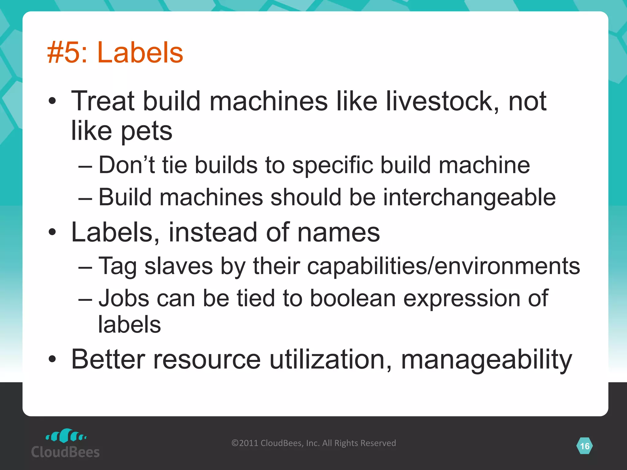 #5: Labels
•  Treat build machines like livestock, not
   like pets
  –  Don’t tie builds to specific build machine
  –  Build machines should be interchangeable
•  Labels, instead of names
  –  Tag slaves by their capabilities/environments
  –  Jobs can be tied to boolean expression of
     labels
•  Better resource utilization, manageability

                ©2011	
  CloudBees,	
  Inc.	
  All	
  Rights	
  Reserved	
     16
                                         	
  
 