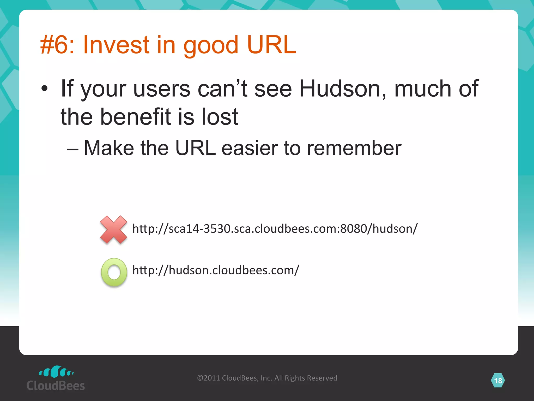 #6: Invest in good URL
•  If your users can’t see Hudson, much of
   the benefit is lost
  –  Make the URL easier to remember


        hVp://sca14-­‐3530.sca.cloudbees.com:8080/hudson/	
  


        hVp://hudson.cloudbees.com/	
  




                   ©2011	
  CloudBees,	
  Inc.	
  All	
  Rights	
  Reserved	
     18
                                            	
  
 