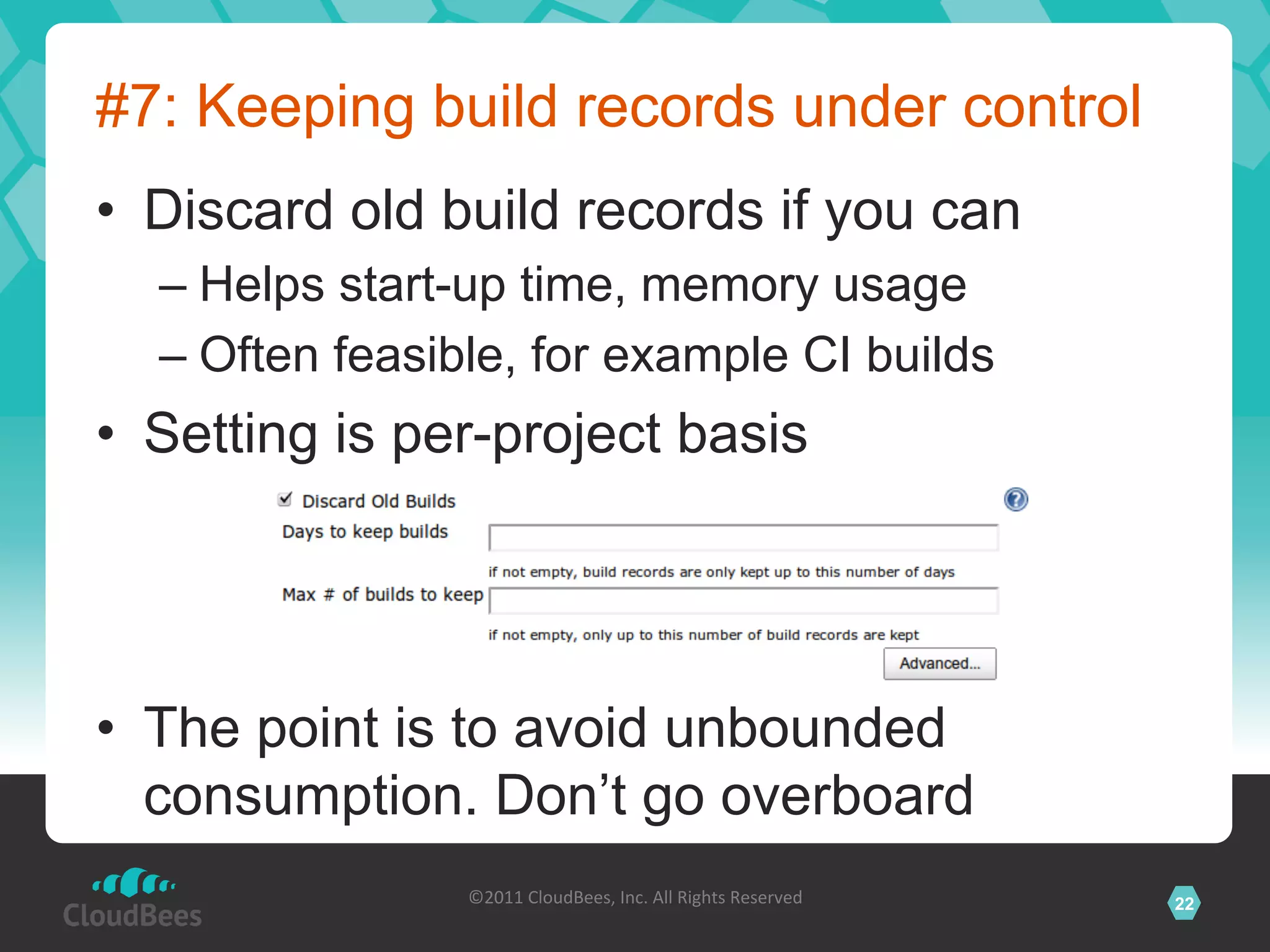#7: Keeping build records under control
•  Discard old build records if you can
  –  Helps start-up time, memory usage
  –  Often feasible, for example CI builds
•  Setting is per-project basis




•  The point is to avoid unbounded
   consumption. Don’t go overboard
                ©2011	
  CloudBees,	
  Inc.	
  All	
  Rights	
  Reserved	
     22
                                         	
  
 