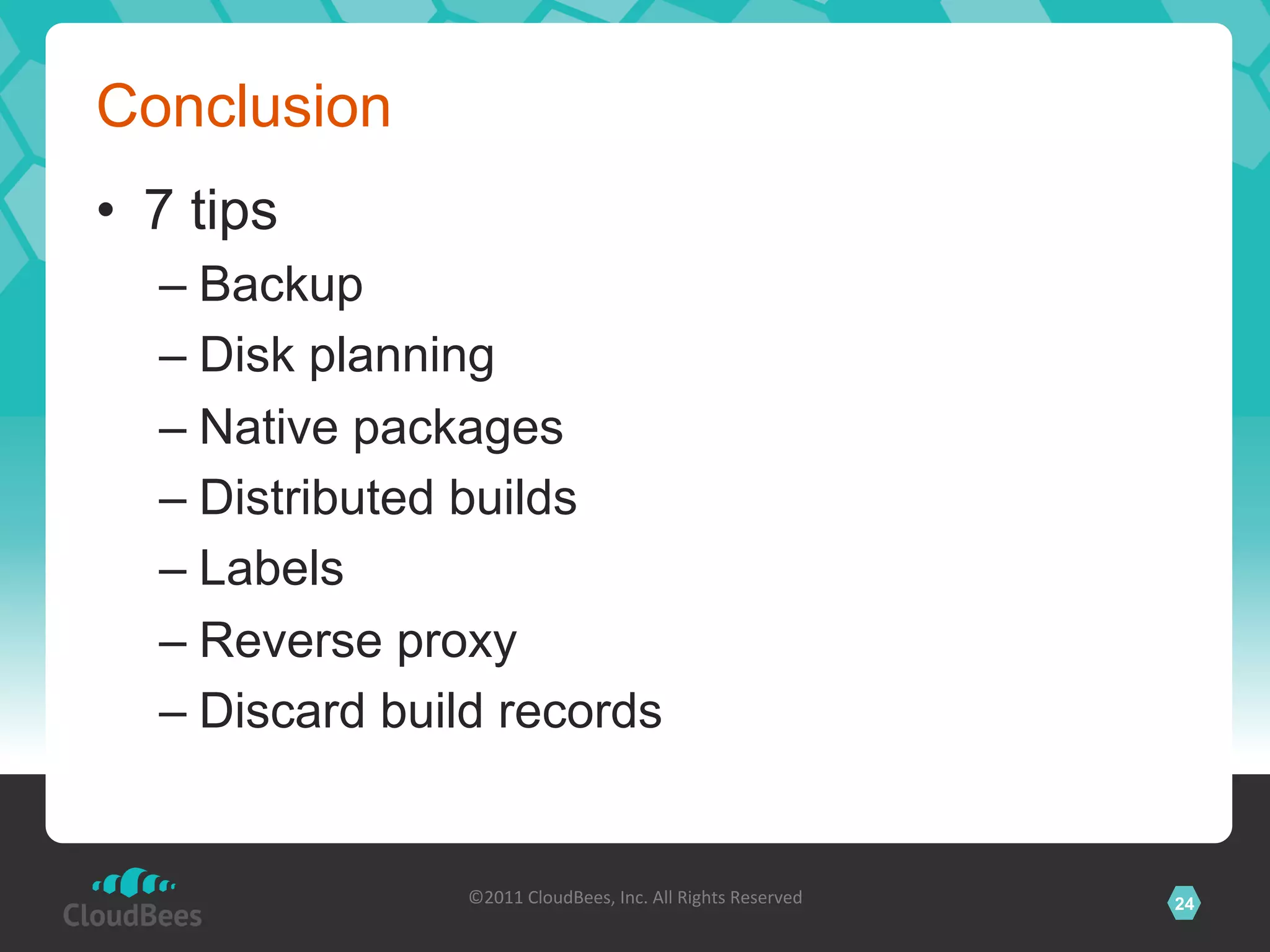 Conclusion
•  7 tips
   –  Backup
   –  Disk planning
   –  Native packages
   –  Distributed builds
   –  Labels
   –  Reverse proxy
   –  Discard build records


                 ©2011	
  CloudBees,	
  Inc.	
  All	
  Rights	
  Reserved	
     24
                                          	
  
 