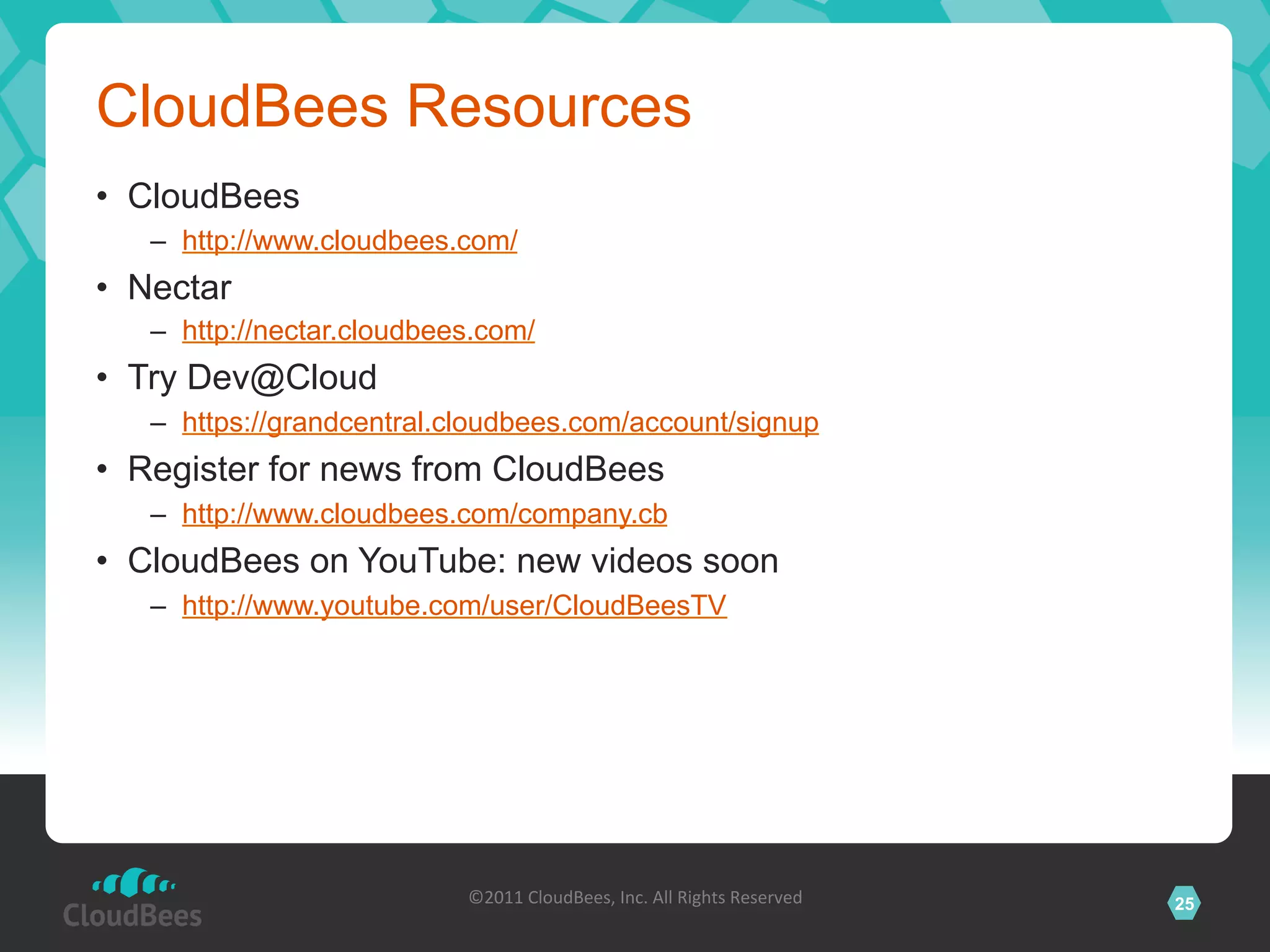 CloudBees Resources
•  CloudBees
   –  http://www.cloudbees.com/
•  Nectar
   –  http://nectar.cloudbees.com/
•  Try Dev@Cloud
   –  https://grandcentral.cloudbees.com/account/signup
•  Register for news from CloudBees
   –  http://www.cloudbees.com/company.cb
•  CloudBees on YouTube: new videos soon
   –  http://www.youtube.com/user/CloudBeesTV




                            ©2011	
  CloudBees,	
  Inc.	
  All	
  Rights	
  Reserved	
     25
                                                     	
  
 