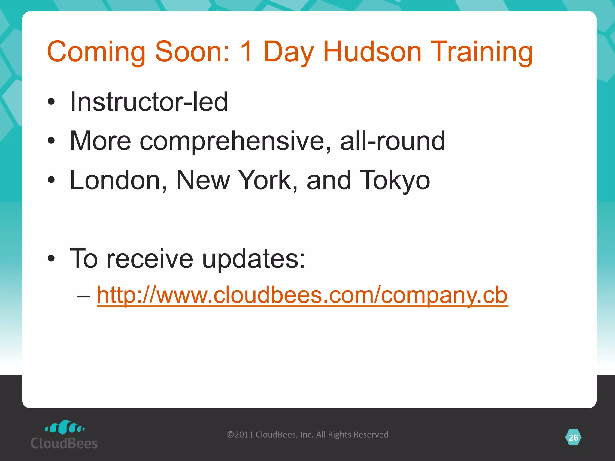 Coming Soon: 1 Day Hudson Training
•  Instructor-led
•  More comprehensive, all-round
•  London, New York, and Tokyo

•  To receive updates:
  –  http://www.cloudbees.com/company.cb




               ©2011	
  CloudBees,	
  Inc.	
  All	
  Rights	
  Reserved	
     26
                                        	
  
 