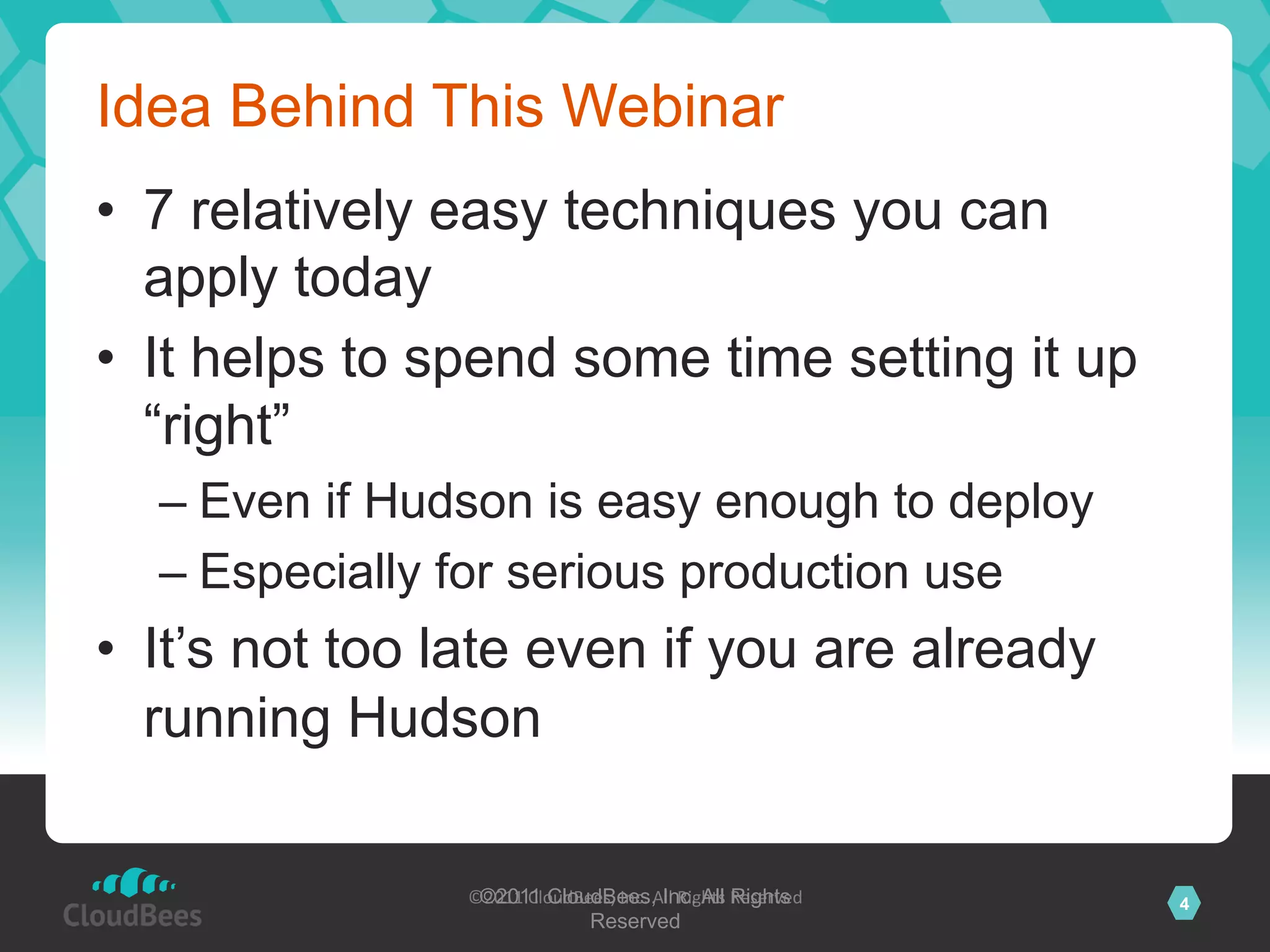 Idea Behind This Webinar
•  7 relatively easy techniques you can
   apply today
•  It helps to spend some time setting it up
   “right”
  –  Even if Hudson is easy enough to deploy
  –  Especially for serious production use
•  It’s not too late even if you are already
   running Hudson

                ©2011	
  CloudBees,	
  Inc.	
  AInc. All Reserved	
  
                 ©2011 CloudBees, ll	
  Rights	
   Rights               4
                                Reserved 	
  
 
