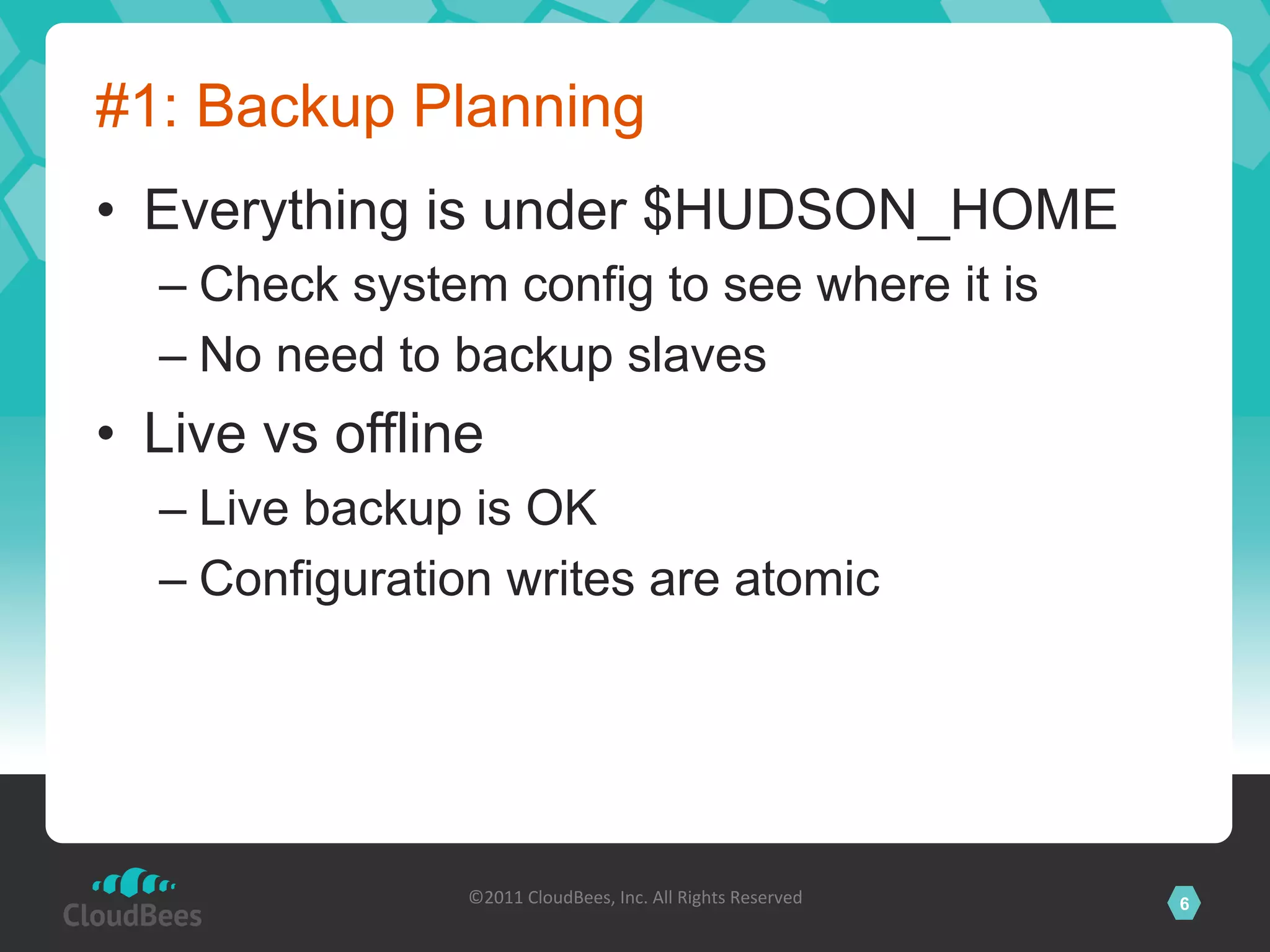 #1: Backup Planning
•  Everything is under $HUDSON_HOME
  –  Check system config to see where it is
  –  No need to backup slaves
•  Live vs offline
  –  Live backup is OK
  –  Configuration writes are atomic




                 ©2011	
  CloudBees,	
  Inc.	
  All	
  Rights	
  Reserved	
     6
                                          	
  
 