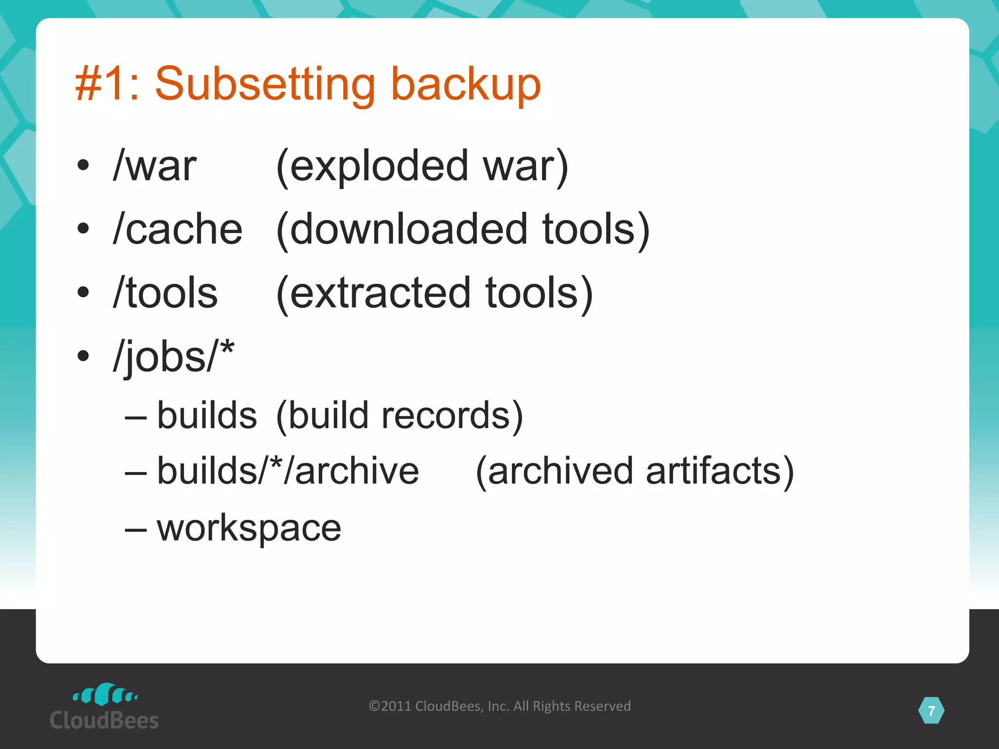 #1: Subsetting backup
•    /war    (exploded war)
•    /cache (downloaded tools)
•    /tools (extracted tools)
•    /jobs/*
     –  builds (build records)
     –  builds/*/archive (archived artifacts)
     –  workspace



                   ©2011	
  CloudBees,	
  Inc.	
  All	
  Rights	
  Reserved	
     7
                                            	
  
 