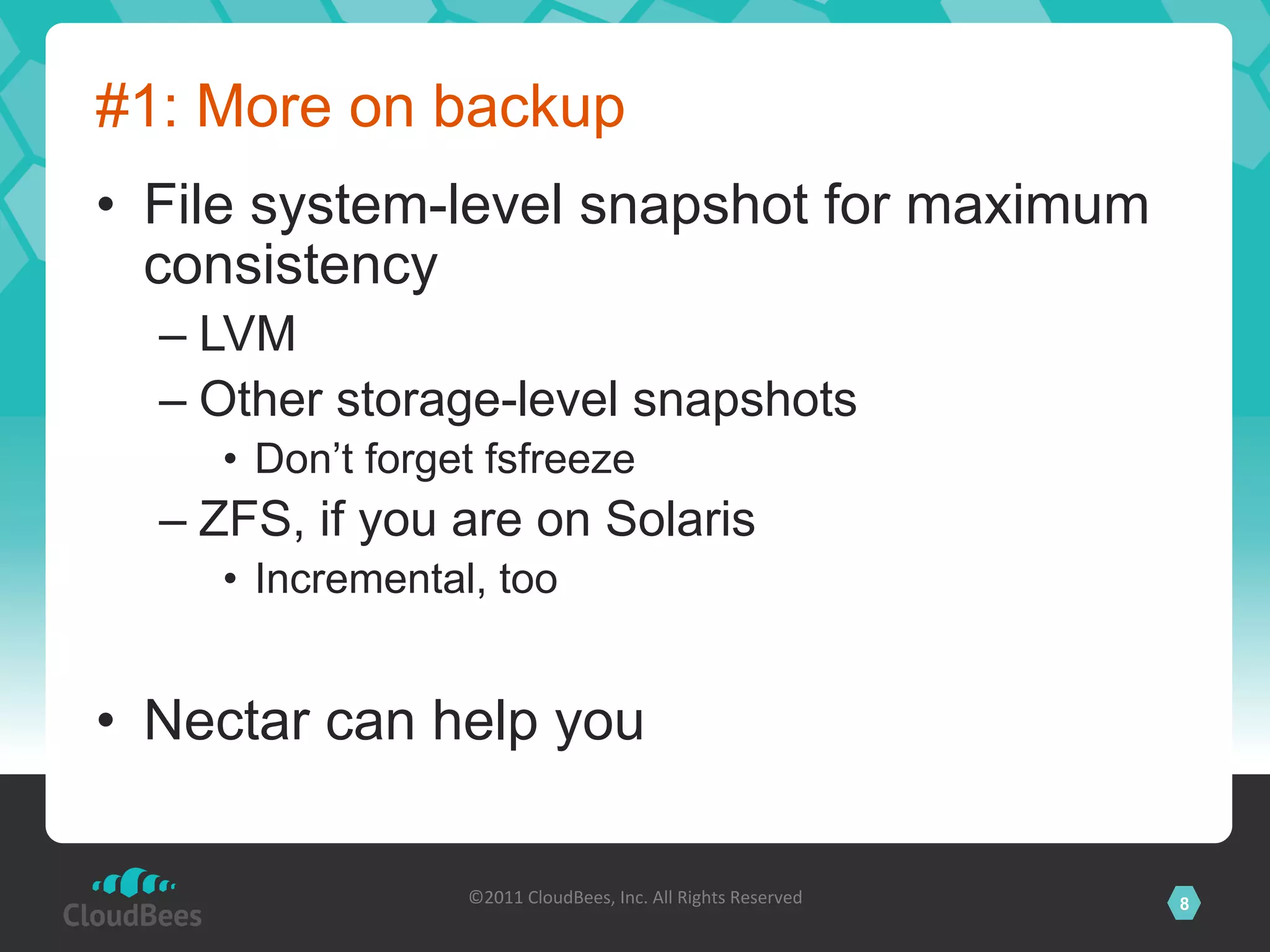 #1: More on backup
•  File system-level snapshot for maximum
   consistency
  –  LVM
  –  Other storage-level snapshots
     •  Don’t forget fsfreeze
  –  ZFS, if you are on Solaris
     •  Incremental, too


•  Nectar can help you

                   ©2011	
  CloudBees,	
  Inc.	
  All	
  Rights	
  Reserved	
     8
                                            	
  
 