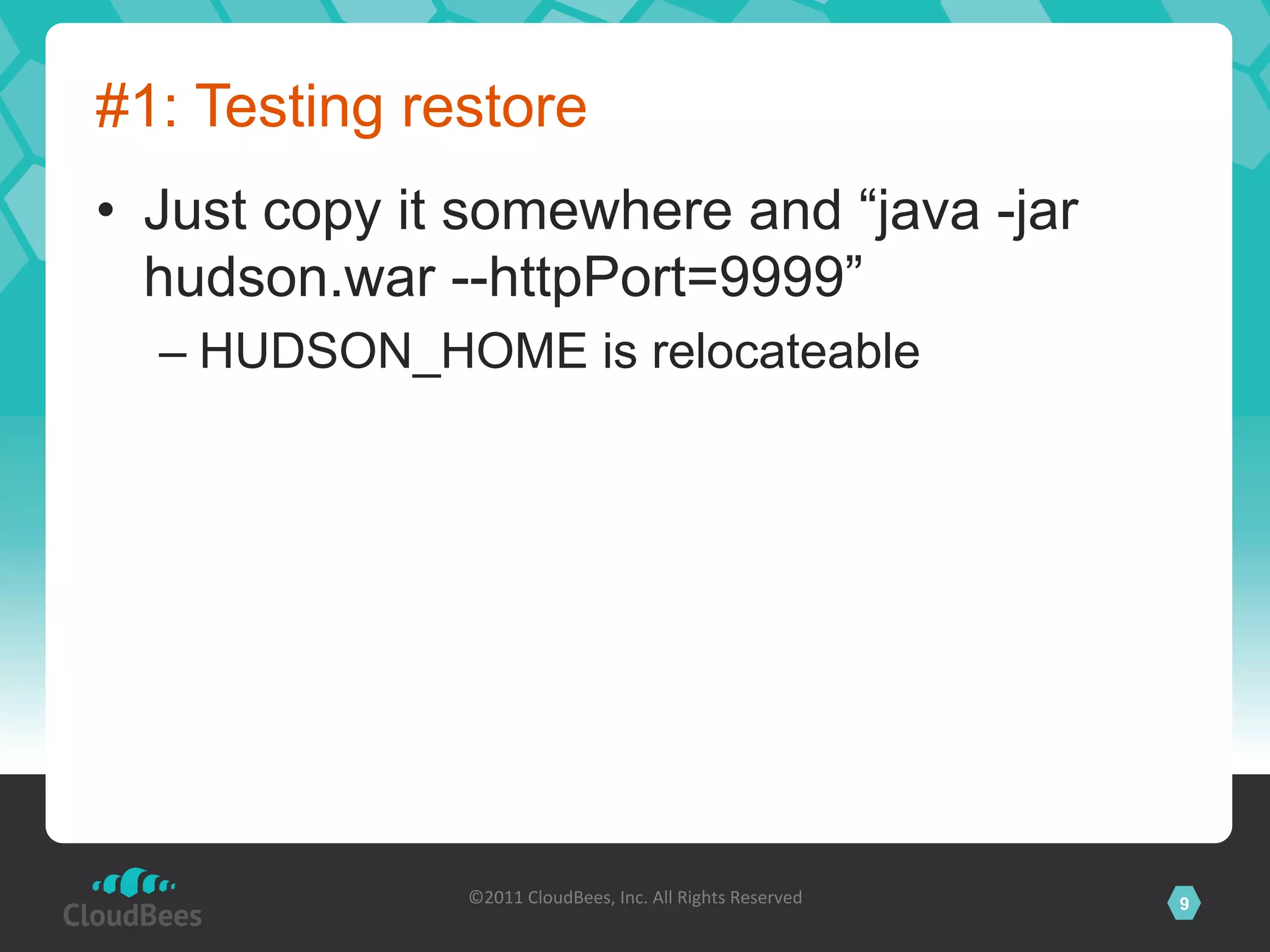#1: Testing restore
•  Just copy it somewhere and “java -jar
   hudson.war --httpPort=9999”
  –  HUDSON_HOME is relocateable




               ©2011	
  CloudBees,	
  Inc.	
  All	
  Rights	
  Reserved	
     9
                                        	
  
 