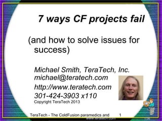 TeraTech - The ColdFusion paramedics and 1
www.teratech.com 1/36
7 ways CF projects fail
(and how to solve issues for
success)
Michael Smith, TeraTech, Inc.
michael@teratech.com
http://www.teratech.com
301-424-3903 x110
Copyright TeraTech 2013
 