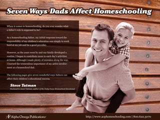 When it comes to homeschooling, do you ever wonder what
a father’s role is supposed to be?


As a homeschooling father, my initial response toward the
responsibility of my children’s education was simply to work
hard at my job and be a good provider.


However, as the years went by and our family developed a
routine, I began to contribute more to each day’s activities
at home. Although I made plenty of mistakes along the way,
I learned the tremendous importance of my active involve-
ment as a homeschool dad.


The following pages give seven wonderful ways fathers can
affect their children’s educational success.

   Steve Tatman
   Husband to Janet Tatman, author of the Daily Focus Homeschool Devotional




                                                                              http://www.aophomeschooling.com | 800.622.3070
 