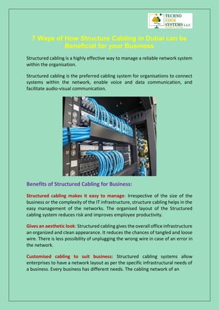 7 Ways of How Structure Cabling in Dubai can be
Beneficial for your Business
Structured cabling is a highly effective way to manage a reliable network system
within the organisation.
Structured cabling is the preferred cabling system for organisations to connect
systems within the network, enable voice and data communication, and
facilitate audio-visual communication.
Benefits of Structured Cabling for Business:
Structured cabling makes it easy to manage: Irrespective of the size of the
business or the complexity of the IT infrastructure, structure cabling helps in the
easy management of the networks. The organised layout of the Structured
cabling system reduces risk and improves employee productivity.
Gives an aesthetic look: Structured cabling gives the overall office infrastructure
an organized and clean appearance. It reduces the chances of tangled and loose
wire. There is less possibility of unplugging the wrong wire in case of an error in
the network.
Customised cabling to suit business: Structured cabling systems allow
enterprises to have a network layout as per the specific infrastructural needs of
a business. Every business has different needs. The cabling network of an
 