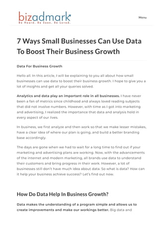 7 Ways Small Businesses Can Use Data
To Boost Their Business Growth
Data For Business Growth
Hello all. In this article, I will be explaining to you all about how small
businesses can use data to boost their business growth. I hope to give you a
lot of insights and get all your queries solved. 
Analytics and data play an important role in all businesses. I have never
been a fan of metrics since childhood and always loved reading subjects
that did not involve numbers. However, with time as I got into marketing
and advertising, I realized the importance that data and analysis hold in
every aspect of our lives.
In business, we 몭rst analyze and then work so that we make lesser mistakes,
have a clear idea of where our plan is going, and build a better branding
base accordingly. 
The days are gone when we had to wait for a long time to 몭nd out if your
marketing and advertising plans are working. Now, with the advancements
of the internet and modern marketing, all brands use data to understand
their customers and bring progress in their work. However, a lot of
businesses still don’t have much idea about data. So what is data? How can
it help your business achieve success? Let’s 몭nd out now. 
 
How Do Data Help In Business Growth?
Data makes the understanding of a program simple and allows us to
create improvements and make our workings better. Big data and
Menu
 