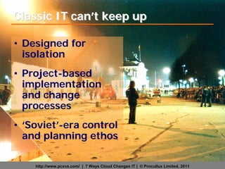Classic IT can’t keep up

• Designed for
  isolation
• Project-based
  implementation
  and change
  processes
• ‘Soviet’-era control
  and planning ethos

    http://www.pcxvs.com/ | 7 Ways Cloud Changes IT | © Procullux Limited, 2011
 