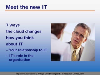 Meet the new IT


7 ways
the cloud changes
how you think
about IT
– Your relationship to IT
– IT’s role in the
  organisation



      http://www.pcxvs.com/ | 7 Ways Cloud Changes IT | © Procullux Limited, 2011
 