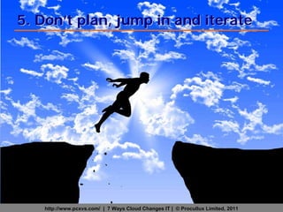 5. Don’t plan, jump in and iterate




   http://www.pcxvs.com/ | 7 Ways Cloud Changes IT | © Procullux Limited, 2011
 