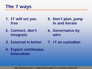The 7 ways

1. IT will set you                          5. Don’t plan, jump
   free                                        in and iterate

2. Connect, don’t                           6. Governance by
   integrate                                   wire

3. External is better                       7. IT as custodian

4. Expect continuous
   innovation


     http://www.pcxvs.com/ | 7 Ways Cloud Changes IT | © Procullux Limited, 2011
 