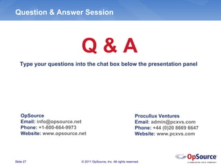 Question & Answer Session




                           Q&A
   Type your questions into the chat box below the presentation panel




    OpSource                                                      Procullux Ventures
    Email: info@opsource.net                                      Email: admin@pcxvs.com
    Phone: +1-800-664-9973                                        Phone: +44 (0)20 8669 6647
    Website: www.opsource.net                                     Website: www.pcxvs.com




Slide 27                   © 2011 OpSource, Inc. All rights reserved.
 
