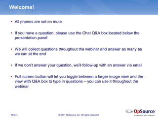 Welcome!

• All phones are set on mute

• If you have a question, please use the Chat Q&A box located below the
  presentation panel

• We will collect questions throughout the webinar and answer as many as
  we can at the end

• If we don’t answer your question, we’ll follow-up with an answer via email

• Full-screen button will let you toggle between a larger image view and the
  view with Q&A box to type in questions – you can use it throughout the
  webinar




Slide 3                    © 2011 OpSource, Inc. All rights reserved.
 