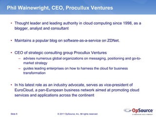 Phil Wainewright, CEO, Procullux Ventures

 • Thought leader and leading authority in cloud computing since 1998, as a
   blogger, analyst and consultant


 • Maintains a popular blog on software-as-a-service on ZDNet.


 • CEO of strategic consulting group Procullux Ventures
           – advises numerous global organizations on messaging, positioning and go-to-
             market strategy
           – guides leading enterprises on how to harness the cloud for business
             transformation


 • In his latest role as an industry advocate, serves as vice-president of
   EuroCloud, a pan-European business network aimed at promoting cloud
   services and applications across the continent



 Slide 8                           © 2011 OpSource, Inc. All rights reserved.
 