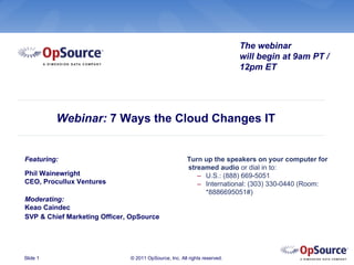 The webinar
                                                                           will begin at 9am PT /
                                                                           12pm ET




          Webinar: 7 Ways the Cloud Changes IT


Featuring:                                             Turn up the speakers on your computer for
                                                       streamed audio or dial in to:
Phil Wainewright                                          – U.S.: (888) 669-5051
CEO, Procullux Ventures                                   – International: (303) 330-0440 (Room:
                                                            *8886695051#)
Moderating:
Keao Caindec
SVP & Chief Marketing Officer, OpSource




Slide 1                       © 2011 OpSource, Inc. All rights reserved.
 