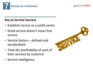 7 Service-as-a-Business
Key to Service Success
 Establish service as a profit center
 Good service doesn’t mean free
service
 Service factory – defined and
standardized
 Track the profitability of each of
their services by customer
 Service intelligence
 