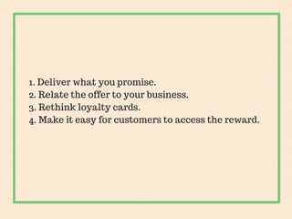 1. Deliver what you promise.
2. Relate the offer to your business.
3. Rethink loyalty cards.
4. Make it easy for customers...