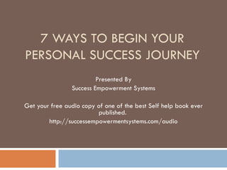 7 WAYS TO BEGIN YOUR PERSONAL SUCCESS JOURNEY Presented By Success Empowerment Systems Get your free audio copy of one of the best Self help book ever published.  http://successempowermentsystems.com/audio 