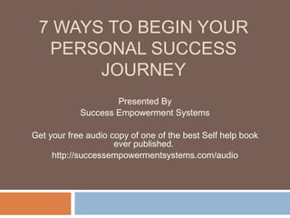 7 WAYS TO BEGIN YOUR
  PERSONAL SUCCESS
       JOURNEY
                    Presented By
            Success Empowerment Systems

Get your free audio copy of one of the best Self help book
                     ever published.
     http://successempowermentsystems.com/audio
 