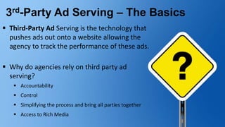 3rd-Party Ad Serving – The Basics
 Third-Party Ad Serving is the technology that
pushes ads out onto a website allowing the
agency to track the performance of these ads.
 Why do agencies rely on third party ad
serving?
 Accountability
 Control
 Simplifying the process and bring all parties together
 Access to Rich Media
 