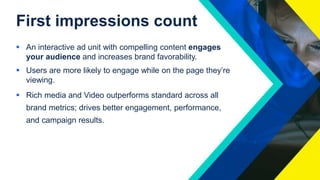 First impressions count
 An interactive ad unit with compelling content engages
your audience and increases brand favorability.
 Users are more likely to engage while on the page they’re
viewing.
 Rich media and Video outperforms standard across all
brand metrics; drives better engagement, performance,
and campaign results.
 