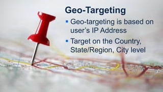 Geo-Targeting
 Geo-targeting is based on
user’s IP Address
 Target on the Country,
State/Region, City level
 
