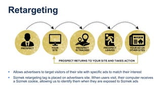Retargeting
 Allows advertisers to target visitors of their site with specific ads to match their interest
 Sizmek retargeting tag is placed on advertisers site. When users visit, their computer receives
a Sizmek cookie, allowing us to identify them when they are exposed to Sizmek ads
 