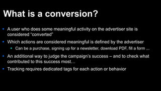 What is a conversion?
 A user who does some meaningful activity on the advertiser site is
considered “converted”
 Which actions are considered meaningful is defined by the advertiser
 Can be a purchase, signing up for a newsletter, download PDF, fill a form ...
 An additional way to judge the campaign’s success – and to check what
contributed to this success most…
 Tracking requires dedicated tags for each action or behavior
 