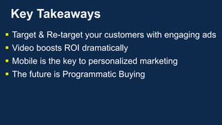 Key Takeaways
 Target & Re-target your customers with engaging ads
 Video boosts ROI dramatically
 Mobile is the key to personalized marketing
 The future is Programmatic Buying
 