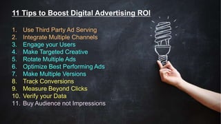 11 Tips to Boost Digital Advertising ROI
1. Use Third Party Ad Serving
2. Integrate Multiple Channels
3. Engage your Users
4. Make Targeted Creative
5. Rotate Multiple Ads
6. Optimize Best Performing Ads
7. Make Multiple Versions
8. Track Conversions
9. Measure Beyond Clicks
10. Verify your Data
11. Buy Audience not Impressions
 