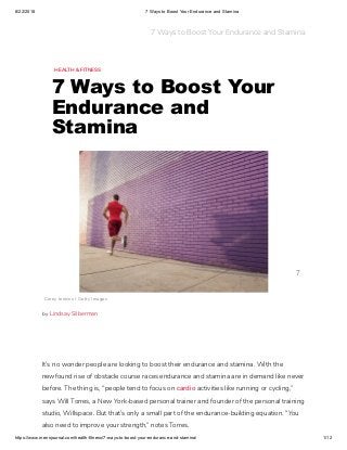 8/22/2018 7 Ways to Boost Your Endurance and Stamina
https://www.mensjournal.com/health-fitness/7-ways-to-boost-your-endurance-and-stamina/ 1/12
HEALTH & FITNESS
7 Ways to Boost Your
Endurance and
Stamina
It’s no wonder people are looking to boost their endurance and stamina. With the
newfound rise of obstacle course races endurance and stamina are in demand like never
before. The thing is, “people tend to focus on cardio activities like running or cycling,”
says Will Torres, a New York-based personal trainer and founder of the personal training
studio, Willspace. But that’s only a small part of the endurance-building equation. “You
also need to improve your strength,” notes Torres.
Corey Jenkins / Getty Images
by Lindsay Silberman
7
7 Ways to Boost Your Endurance and Stamina
 