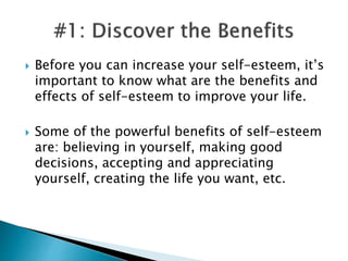  Before you can increase your self-esteem, it’s
important to know what are the benefits and
effects of self-esteem to improve your life.
 Some of the powerful benefits of self-esteem
are: believing in yourself, making good
decisions, accepting and appreciating
yourself, creating the life you want, etc.
 